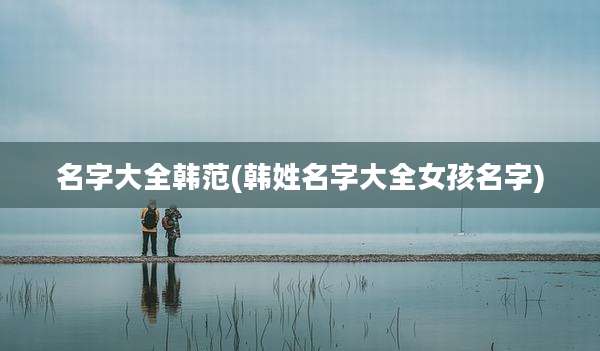 名字大全韩范(韩姓名字大全女孩名字)