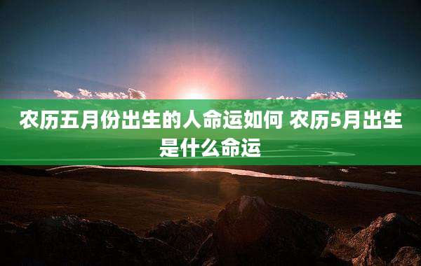 农历五月份出生的人命运如何 农历5月出生是什么命运