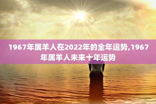 1967年属羊人在2022年的全年运势,1967年属羊人未来十年运势