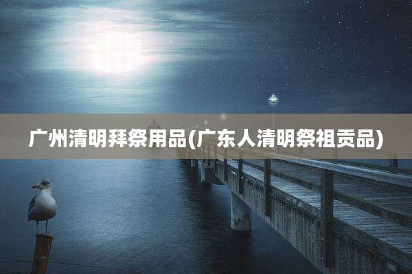 广州清明拜祭用品(广东人清明祭祖贡品)