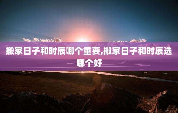 搬家日子和时辰哪个重要,搬家日子和时辰选哪个好