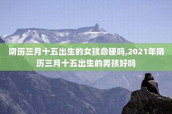 阴历三月十五出生的女孩命硬吗,2021年阴历三月十五出生的男孩好吗