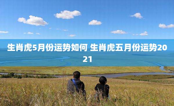 生肖虎5月份运势如何 生肖虎五月份运势2021