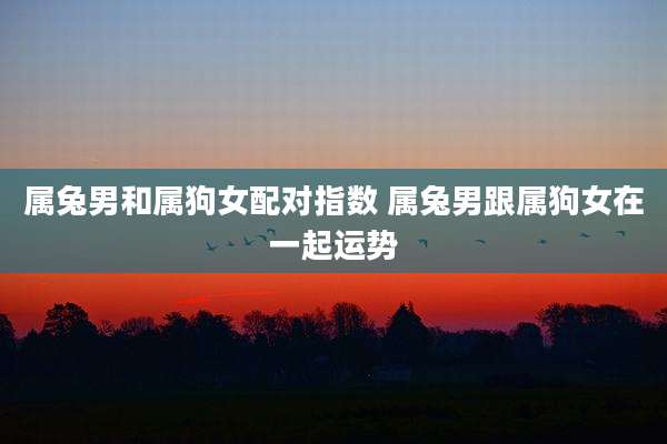 属兔男和属狗女配对指数 属兔男跟属狗女在一起运势
