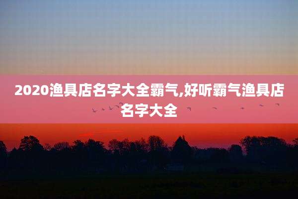 2020渔具店名字大全霸气,好听霸气渔具店名字大全