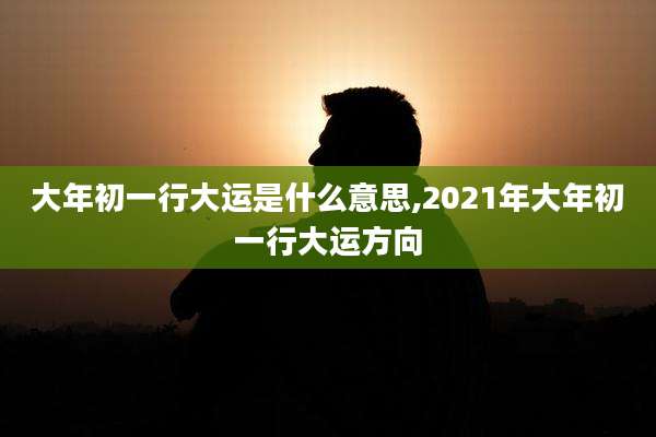 大年初一行大运是什么意思,2021年大年初一行大运方向