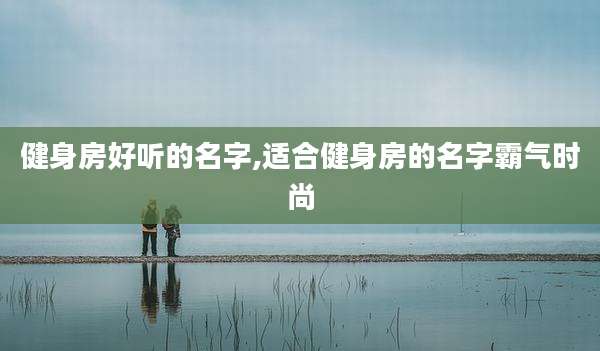 健身房好听的名字,适合健身房的名字霸气时尚