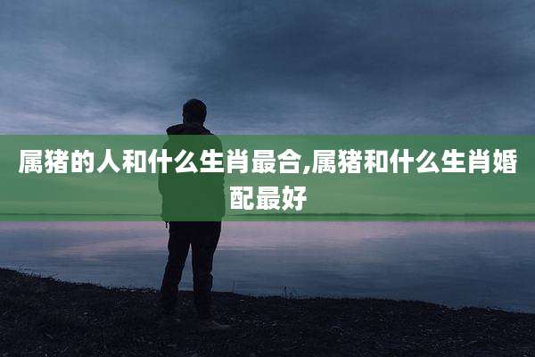 属猪的人和什么生肖最合,属猪和什么生肖婚配最好