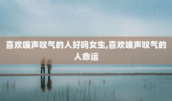 喜欢唉声叹气的人好吗女生,喜欢唉声叹气的人命运