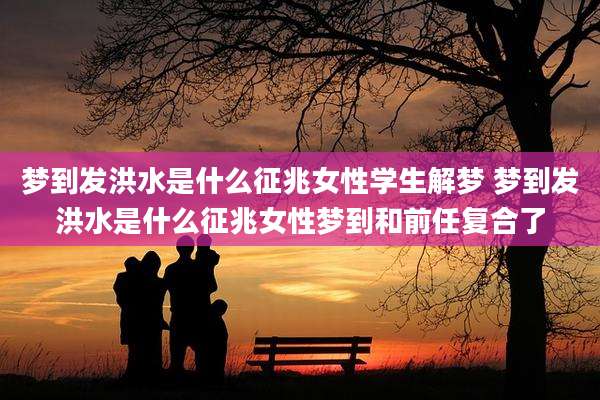 梦到发洪水是什么征兆女性学生解梦 梦到发洪水是什么征兆女性梦到和前任复合了