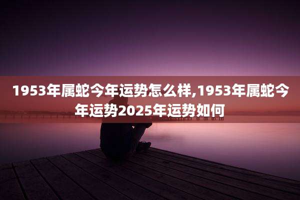 1953年属蛇今年运势怎么样,1953年属蛇今年运势2025年运势如何