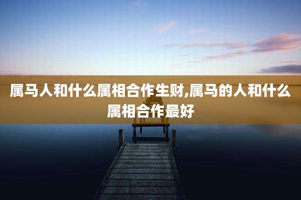 属马人和什么属相合作生财,属马的人和什么属相合作最好