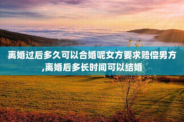 离婚过后多久可以合婚呢女方要求赔偿男方,离婚后多长时间可以结婚