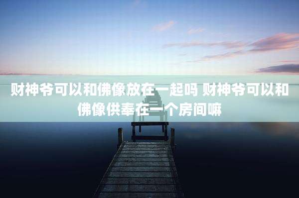 财神爷可以和佛像放在一起吗 财神爷可以和佛像供奉在一个房间嘛