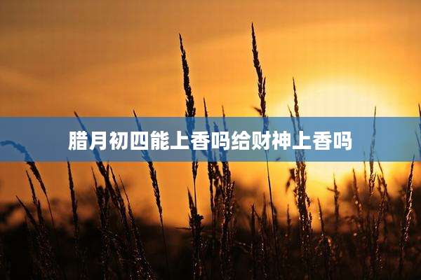 腊月初四能上香吗给财神上香吗