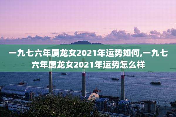 一九七六年属龙女2021年运势如何,一九七六年属龙女2021年运势怎么样