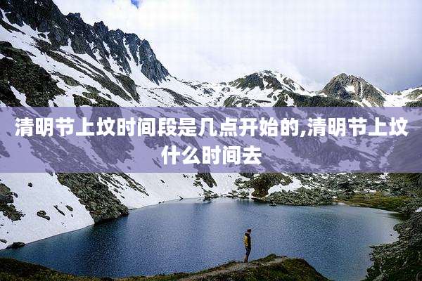 清明节上坟时间段是几点开始的,清明节上坟什么时间去