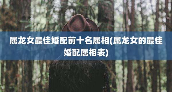 属龙女最佳婚配前十名属相(属龙女的最佳婚配属相表)