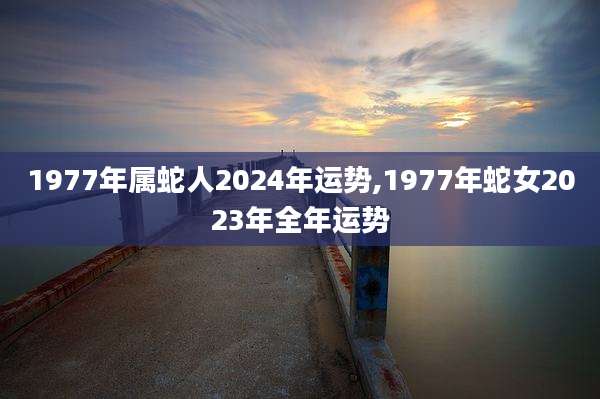 1977年属蛇人2024年运势,1977年蛇女2023年全年运势