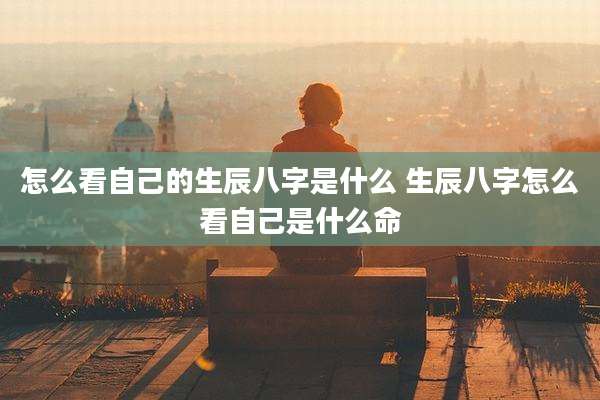 怎么看自己的生辰八字是什么 生辰八字怎么看自己是什么命