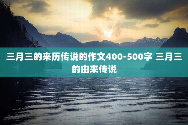 三月三的来历传说的作文400-500字 三月三的由来传说