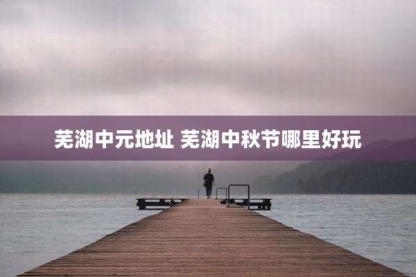芜湖中元地址 芜湖中秋节哪里好玩