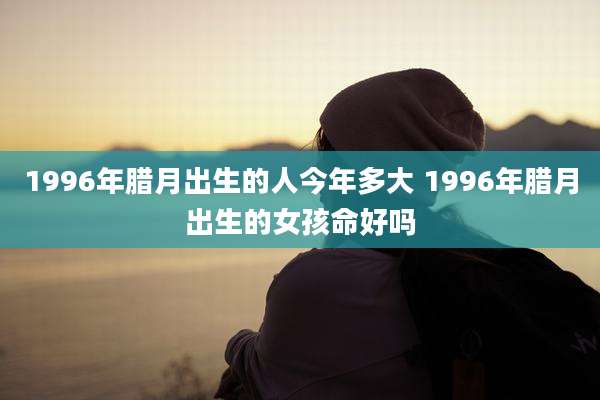 1996年腊月出生的人今年多大 1996年腊月出生的女孩命好吗