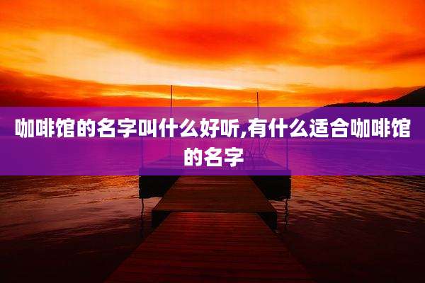 咖啡馆的名字叫什么好听,有什么适合咖啡馆的名字