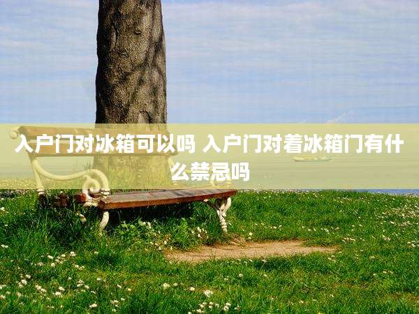入户门对冰箱可以吗 入户门对着冰箱门有什么禁忌吗