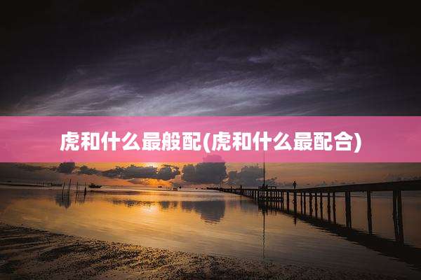 虎和什么最般配(虎和什么最配合)