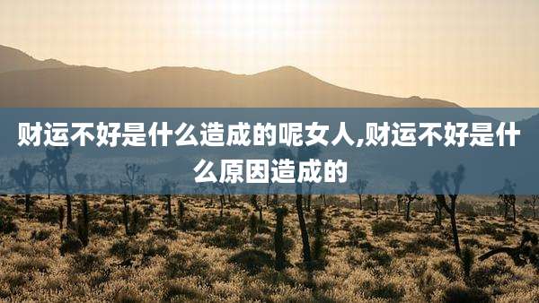财运不好是什么造成的呢女人,财运不好是什么原因造成的
