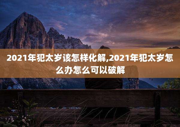 2021年犯太岁该怎样化解,2021年犯太岁怎么办怎么可以破解