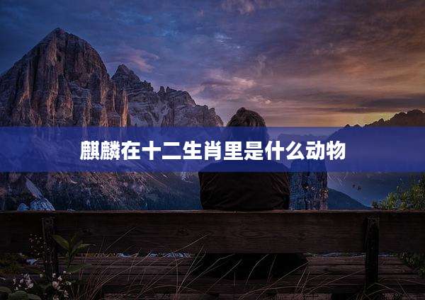 麒麟在十二生肖里是什么动物