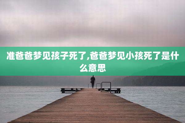准爸爸梦见孩子死了,爸爸梦见小孩死了是什么意思