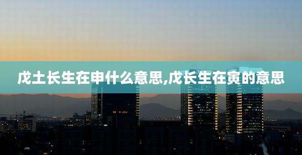 戊土长生在申什么意思,戊长生在寅的意思