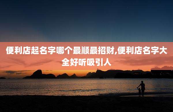 便利店起名字哪个最顺最招财,便利店名字大全好听吸引人