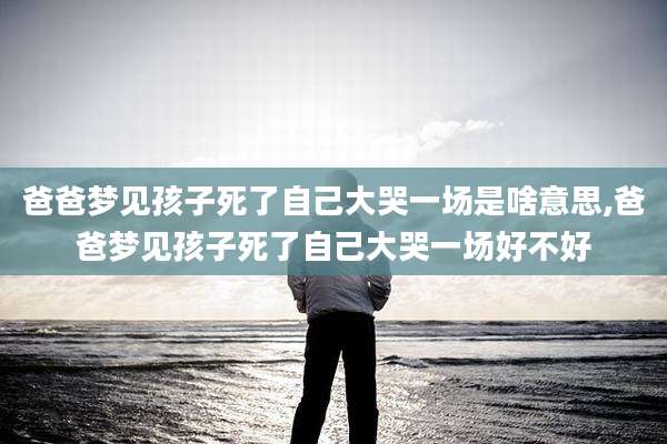 爸爸梦见孩子死了自己大哭一场是啥意思,爸爸梦见孩子死了自己大哭一场好不好