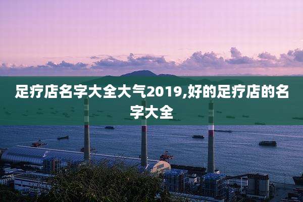 足疗店名字大全大气2019,好的足疗店的名字大全