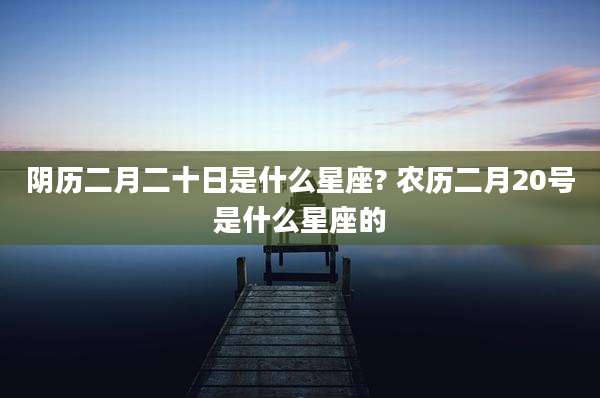 阴历二月二十日是什么星座? 农历二月20号是什么星座的