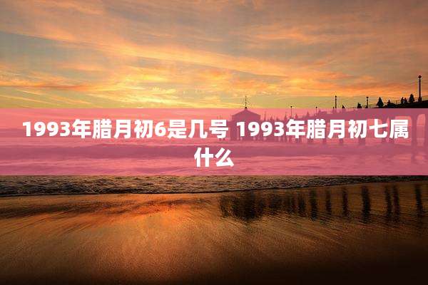 1993年腊月初6是几号 1993年腊月初七属什么