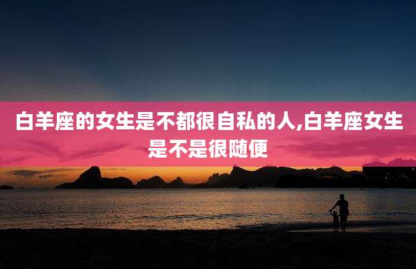 白羊座的女生是不都很自私的人,白羊座女生是不是很随便