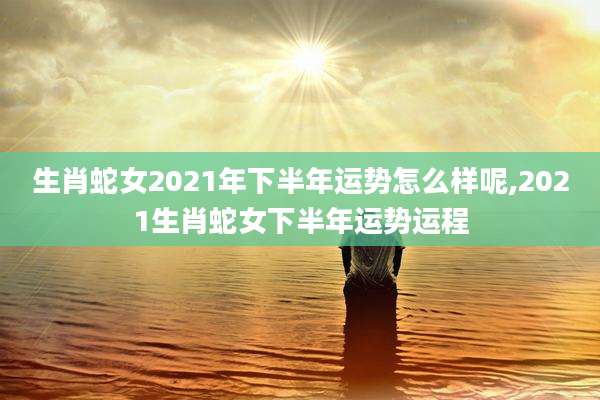 生肖蛇女2021年下半年运势怎么样呢,2021生肖蛇女下半年运势运程