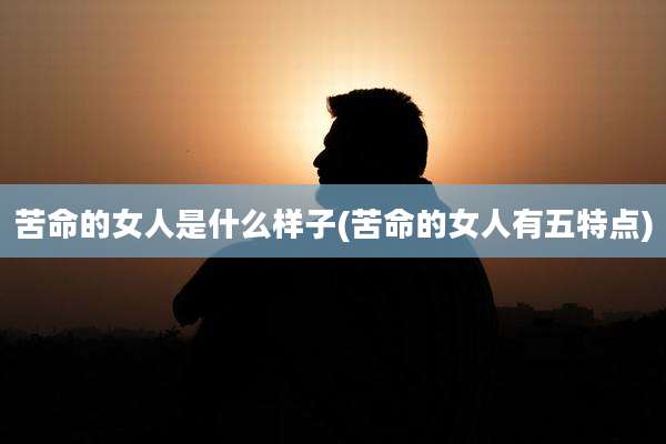 苦命的女人是什么样子(苦命的女人有五特点)