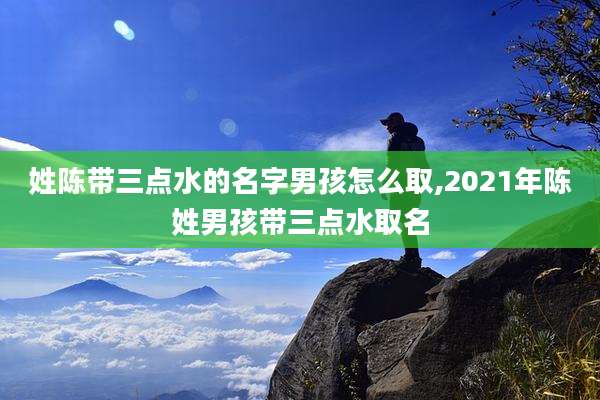 姓陈带三点水的名字男孩怎么取,2021年陈姓男孩带三点水取名