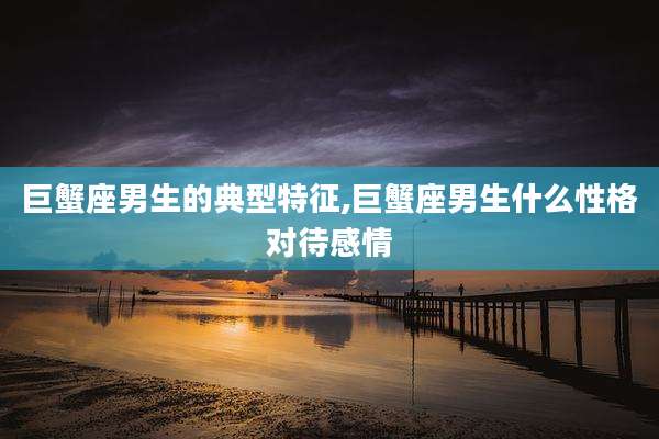 巨蟹座男生的典型特征,巨蟹座男生什么性格对待感情
