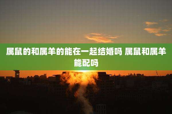 属鼠的和属羊的能在一起结婚吗 属鼠和属羊能配吗