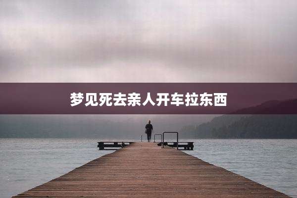 梦见死去亲人开车拉东西