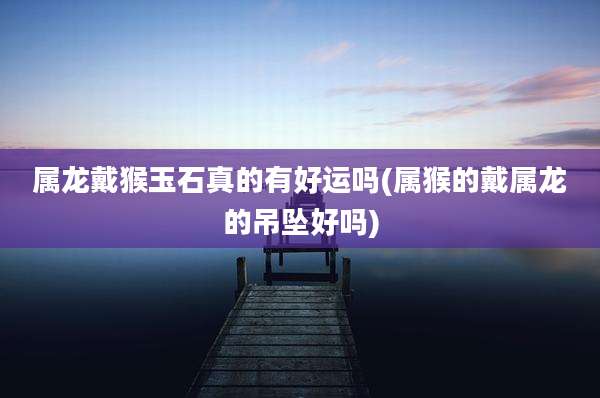 属龙戴猴玉石真的有好运吗(属猴的戴属龙的吊坠好吗)