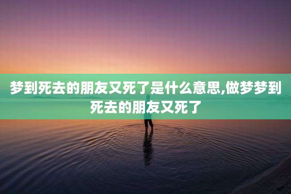 梦到死去的朋友又死了是什么意思,做梦梦到死去的朋友又死了