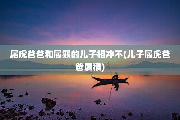 属虎爸爸和属猴的儿子相冲不(儿子属虎爸爸属猴)